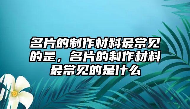 名片的制作材料最常見的是，名片的制作材料最常見的是什么