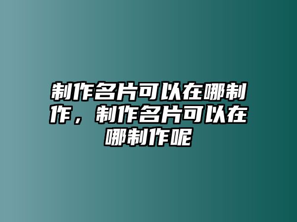 制作名片可以在哪制作，制作名片可以在哪制作呢