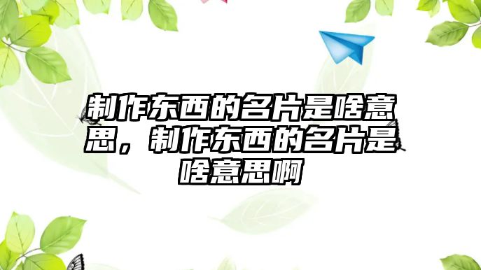 制作東西的名片是啥意思，制作東西的名片是啥意思啊