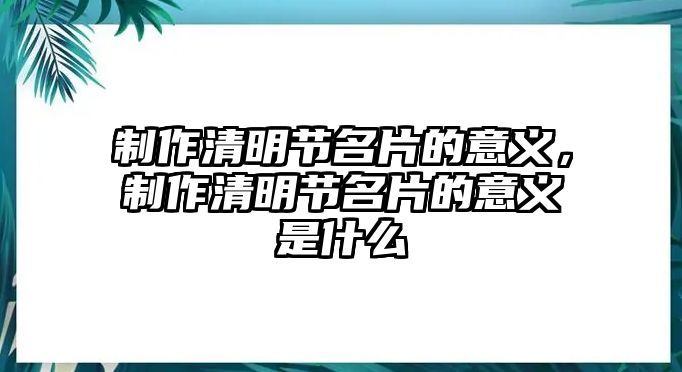 制作清明節(jié)名片的意義，制作清明節(jié)名片的意義是什么