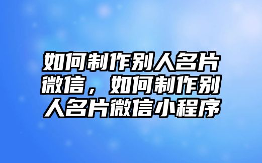 如何制作別人名片微信，如何制作別人名片微信小程序