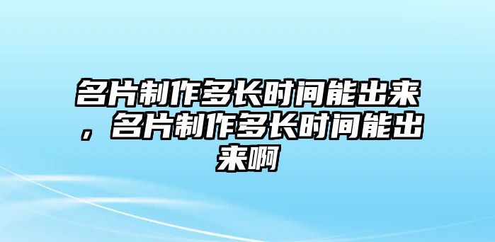 名片制作多長時間能出來，名片制作多長時間能出來啊