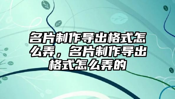 名片制作導(dǎo)出格式怎么弄，名片制作導(dǎo)出格式怎么弄的