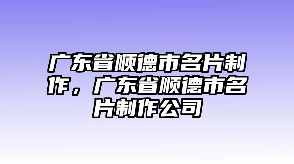 廣東省順德市名片制作，廣東省順德市名片制作公司