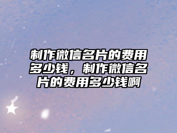 制作微信名片的費用多少錢，制作微信名片的費用多少錢啊