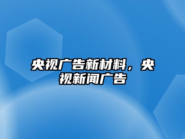 央視廣告新材料，央視新聞廣告