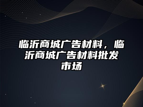 臨沂商城廣告材料，臨沂商城廣告材料批發(fā)市場(chǎng)