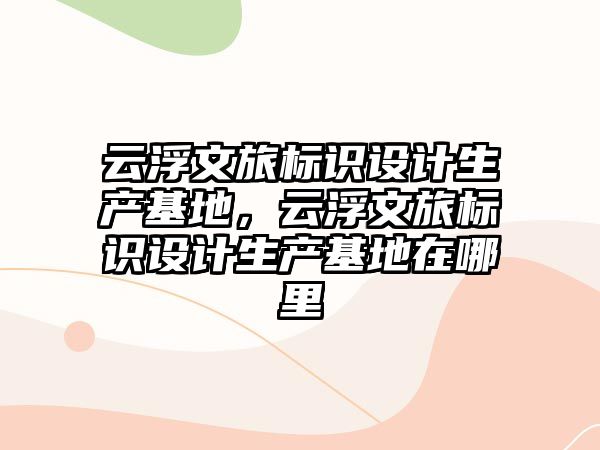 云浮文旅標(biāo)識(shí)設(shè)計(jì)生產(chǎn)基地，云浮文旅標(biāo)識(shí)設(shè)計(jì)生產(chǎn)基地在哪里