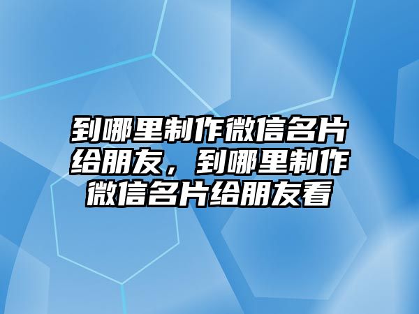 到哪里制作微信名片給朋友，到哪里制作微信名片給朋友看