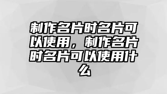 制作名片時名片可以使用，制作名片時名片可以使用什么