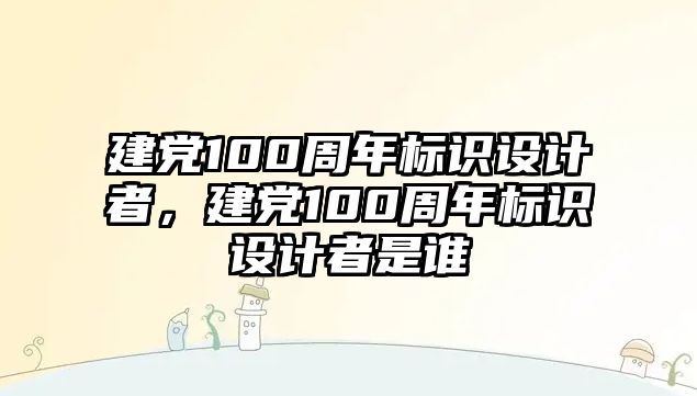 建黨100周年標(biāo)識(shí)設(shè)計(jì)者，建黨100周年標(biāo)識(shí)設(shè)計(jì)者是誰