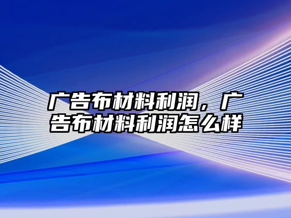 廣告布材料利潤，廣告布材料利潤怎么樣