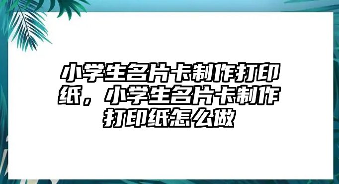 小學(xué)生名片卡制作打印紙，小學(xué)生名片卡制作打印紙怎么做