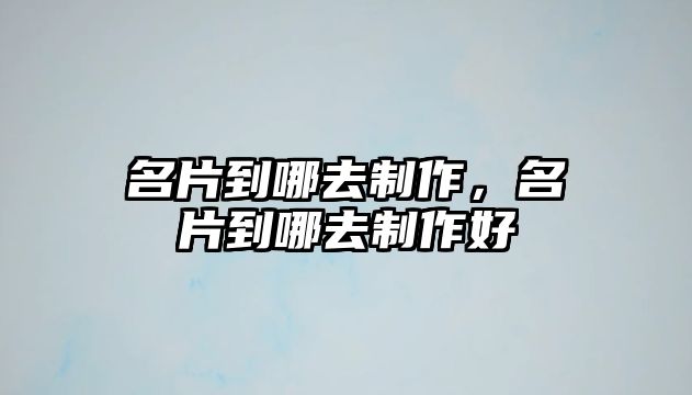 名片到哪去制作，名片到哪去制作好