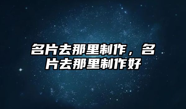 名片去那里制作，名片去那里制作好