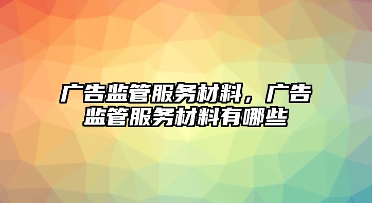 廣告監(jiān)管服務(wù)材料，廣告監(jiān)管服務(wù)材料有哪些