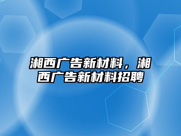 湘西廣告新材料，湘西廣告新材料招聘