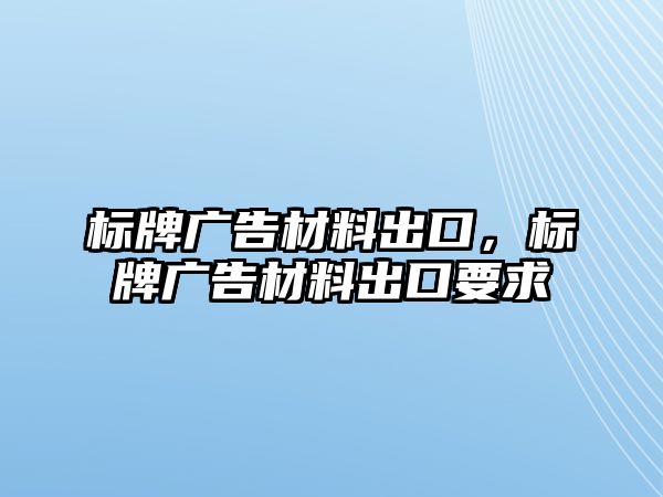 標牌廣告材料出口，標牌廣告材料出口要求