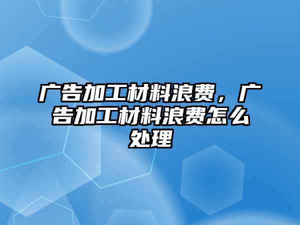 廣告加工材料浪費(fèi)，廣告加工材料浪費(fèi)怎么處理