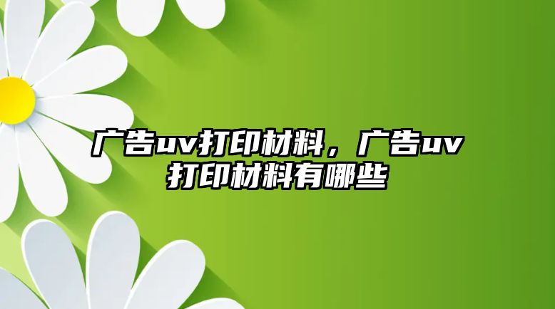 廣告uv打印材料，廣告uv打印材料有哪些