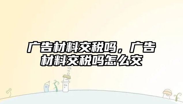 廣告材料交稅嗎，廣告材料交稅嗎怎么交