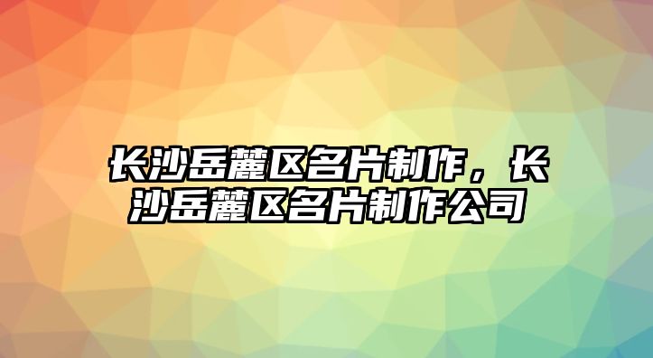 長(zhǎng)沙岳麓區(qū)名片制作，長(zhǎng)沙岳麓區(qū)名片制作公司