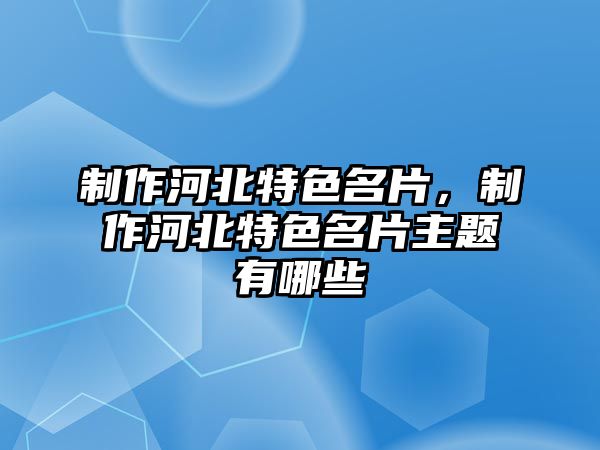 制作河北特色名片，制作河北特色名片主題有哪些