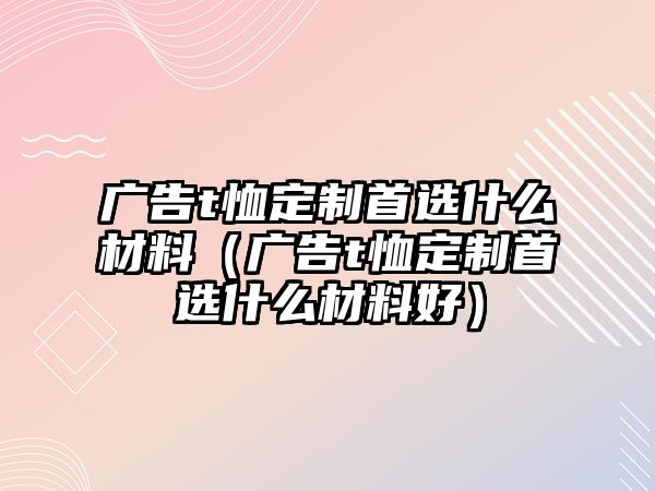 廣告t恤定制首選什么材料（廣告t恤定制首選什么材料好）