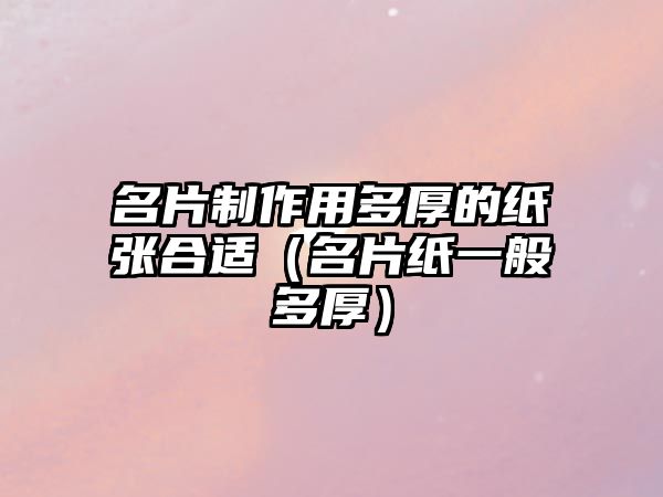 名片制作用多厚的紙張合適（名片紙一般多厚）