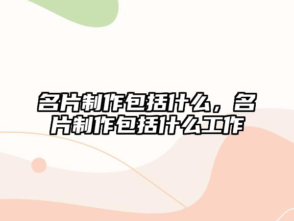 名片制作包括什么，名片制作包括什么工作