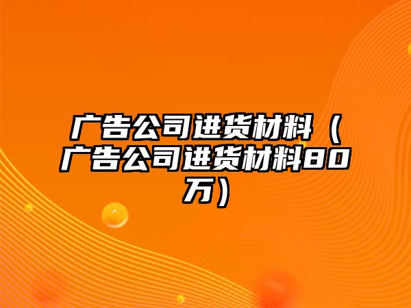 廣告公司進(jìn)貨材料（廣告公司進(jìn)貨材料80萬）