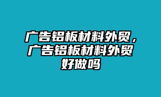 廣告鋁板材料外貿(mào)，廣告鋁板材料外貿(mào)好做嗎