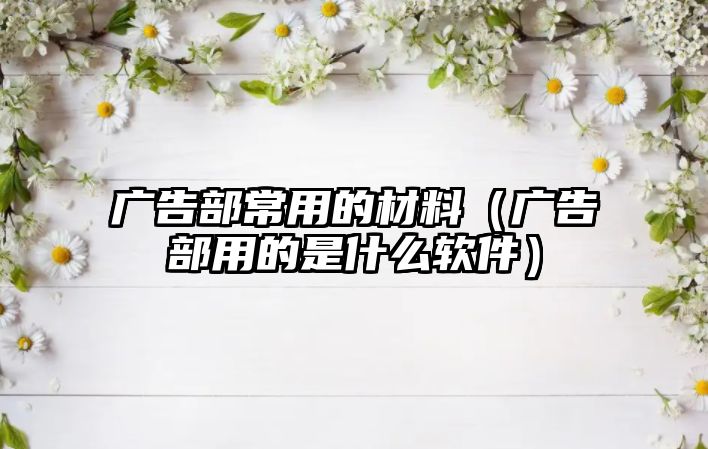 廣告部常用的材料（廣告部用的是什么軟件）