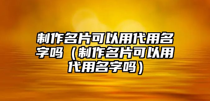 制作名片可以用代用名字嗎（制作名片可以用代用名字嗎）