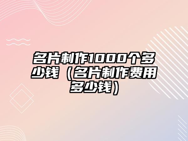 名片制作1000個多少錢（名片制作費用多少錢）