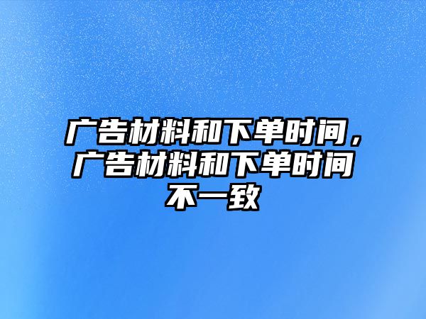 廣告材料和下單時(shí)間，廣告材料和下單時(shí)間不一致