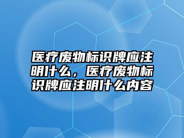 醫(yī)療廢物標(biāo)識牌應(yīng)注明什么，醫(yī)療廢物標(biāo)識牌應(yīng)注明什么內(nèi)容