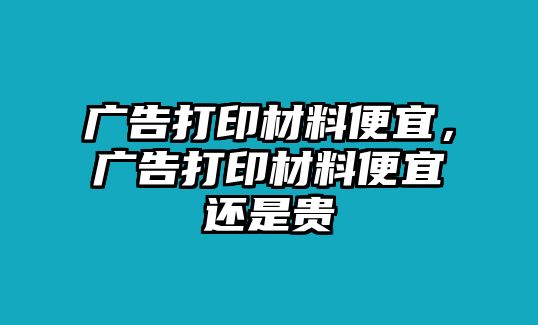 廣告打印材料便宜，廣告打印材料便宜還是貴