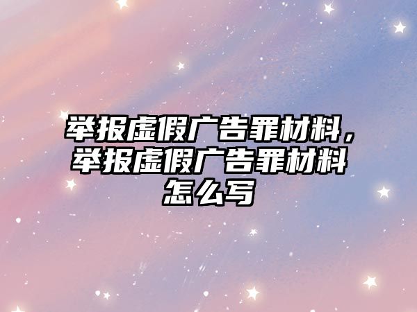 舉報(bào)虛假?gòu)V告罪材料，舉報(bào)虛假?gòu)V告罪材料怎么寫(xiě)