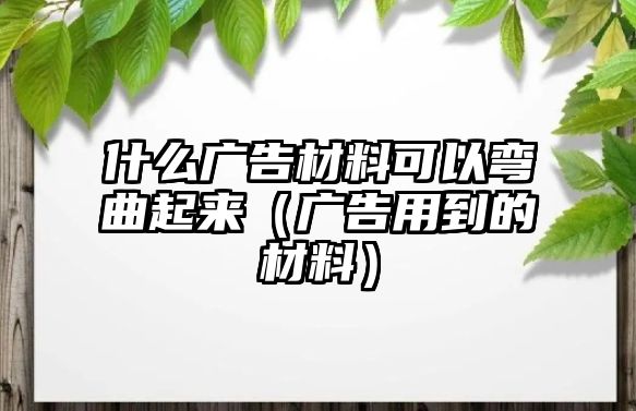 什么廣告材料可以彎曲起來（廣告用到的材料）