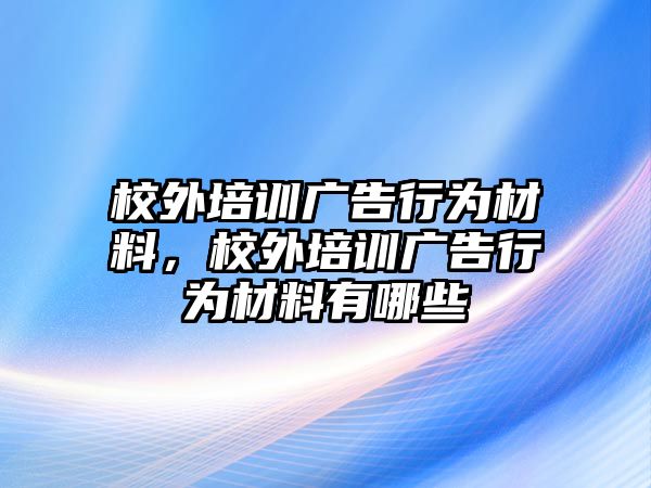 校外培訓(xùn)廣告行為材料，校外培訓(xùn)廣告行為材料有哪些