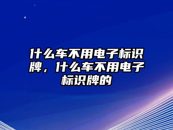 什么車不用電子標(biāo)識牌，什么車不用電子標(biāo)識牌的