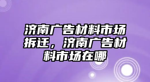 濟南廣告材料市場拆遷，濟南廣告材料市場在哪