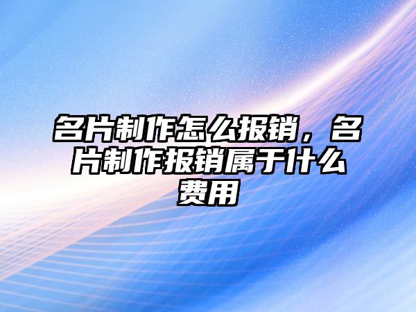 名片制作怎么報銷，名片制作報銷屬于什么費用