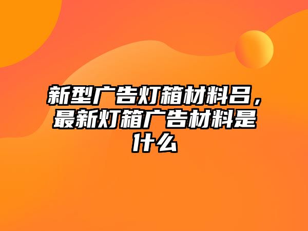 新型廣告燈箱材料呂，最新燈箱廣告材料是什么