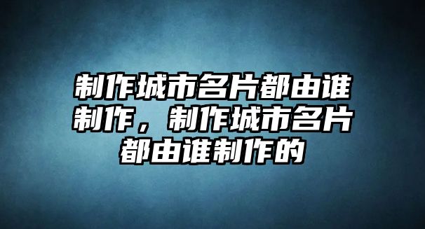 制作城市名片都由誰制作，制作城市名片都由誰制作的