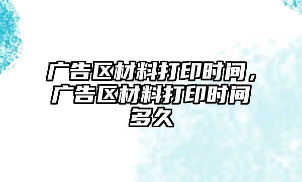 廣告區(qū)材料打印時(shí)間，廣告區(qū)材料打印時(shí)間多久