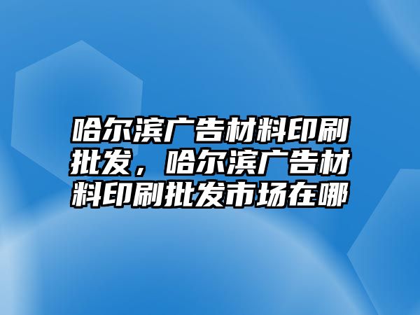 哈爾濱廣告材料印刷批發(fā)，哈爾濱廣告材料印刷批發(fā)市場在哪