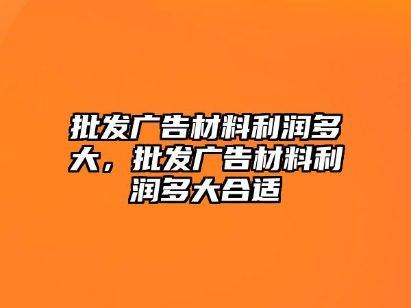 批發(fā)廣告材料利潤多大，批發(fā)廣告材料利潤多大合適