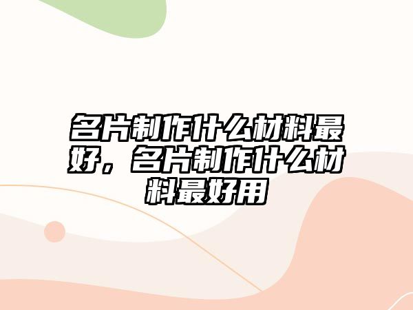 名片制作什么材料最好，名片制作什么材料最好用